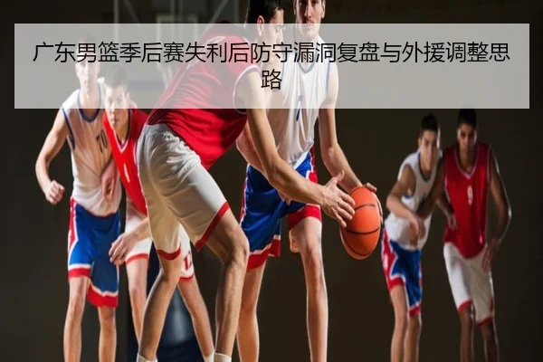 广东男篮季后赛失利后防守漏洞复盘与外援调整思路
