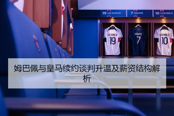 姆巴佩与皇马续约谈判升温及薪资结构解析